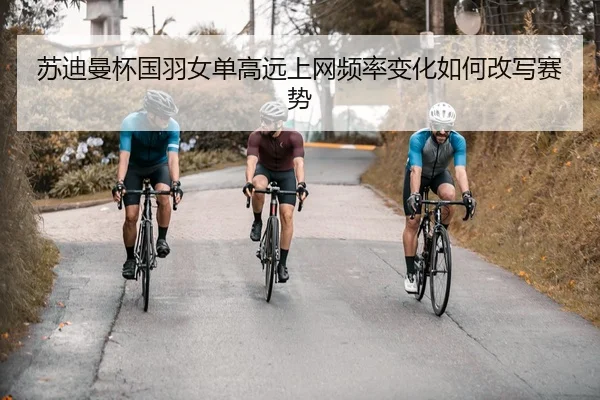 苏迪曼杯国羽女单高远上网频率变化如何改写赛势